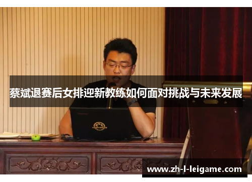 蔡斌退赛后女排迎新教练如何面对挑战与未来发展 蔡斌退赛后女排迎新教练如何面对挑战与未来发展