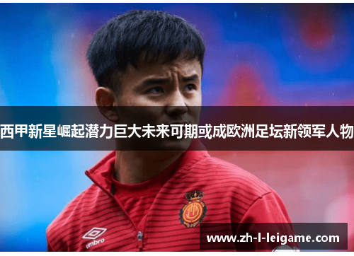 西甲新星崛起潜力巨大未来可期或成欧洲足坛新领军人物