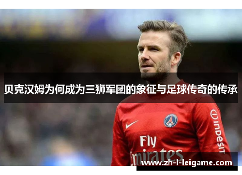 贝克汉姆为何成为三狮军团的象征与足球传奇的传承 贝克汉姆为何成为三狮军团的象征与足球传奇的传承