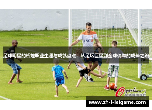 足球明星的辉煌职业生涯与成就盘点:从足坛巨星到全球偶像的成长之路 足球明星的辉煌职业生涯与成就盘点:从足坛巨星到全球偶像的成长之路