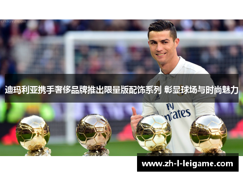 迪玛利亚携手奢侈品牌推出限量版配饰系列 彰显球场与时尚魅力 迪玛利亚携手奢侈品牌推出限量版配饰系列 彰显球场与时尚魅力