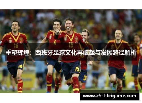 重塑辉煌:西班牙足球文化再崛起与发展路径解析 重塑辉煌:西班牙足球文化再崛起与发展路径解析