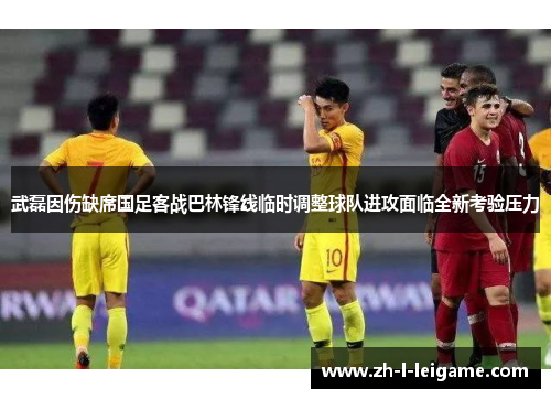武磊因伤缺席国足客战巴林锋线临时调整球队进攻面临全新考验压力
