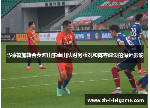 马德鲁加转会费对山东泰山队财务状况和阵容建设的深远影响 马德鲁加转会费对山东泰山队财务状况和阵容建设的深远影响