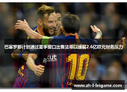 巴塞罗那计划通过夏季窗口出售法蒂以缓解2.6亿欧元财务压力 巴塞罗那计划通过夏季窗口出售法蒂以缓解2.6亿欧元财务压力
