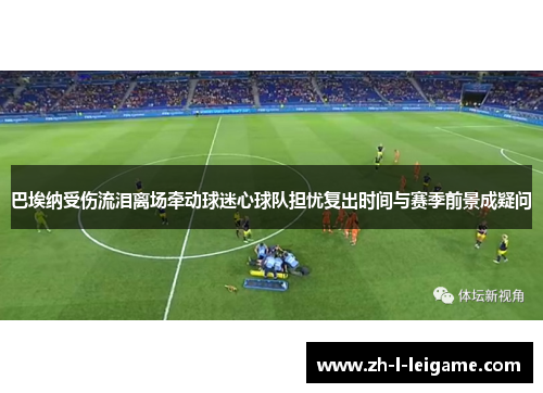 巴埃纳受伤流泪离场牵动球迷心球队担忧复出时间与赛季前景成疑问 巴埃纳受伤流泪离场牵动球迷心球队担忧复出时间与赛季前景成疑问